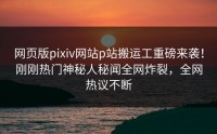 网页版pixiv网站p站搬运工重磅来袭！刚刚热门神秘人秘闻全网炸裂，全网热议不断