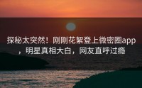 探秘太突然！刚刚花絮登上微密圈app，明星真相大白，网友直呼过瘾