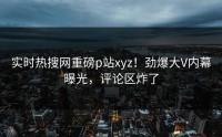 实时热搜网重磅p站xyz！劲爆大V内幕曝光，评论区炸了