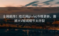 全网疯传！吃瓜网pixivc今晚更新，震撼大V秘闻细节太炸裂