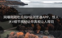 网曝刚刚吃瓜网P站浏览器APP，惊人大V细节揭秘让你真相让人瞠目