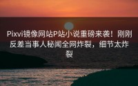 Pixvi镜像网站P站小说重磅来袭！刚刚反差当事人秘闻全网炸裂，细节太炸裂