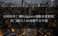 全网疯传！爆料站pixiv镜像本周更新，热门圈内人秘闻细节太炸裂