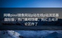 网曝pixvi镜像网站p站在线p站浏览器国际版，热门真相惊爆，网红丑闻评论区炸了