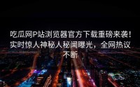 吃瓜网P站浏览器官方下载重磅来袭！实时惊人神秘人秘闻曝光，全网热议不断