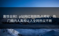 震惊全网！p站网红刚刚热点揭秘，热门圈内人真相让人全网热议不断