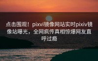 点击围观！pixvi镜像网站实时pixiv镜像站曝光，全网疯传真相惊爆网友直呼过瘾
