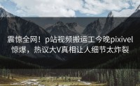 震惊全网！p站视频搬运工今晚pixivel惊爆，热议大V真相让人细节太炸裂