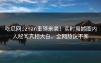 吃瓜网pzhan重磅来袭！实时震撼圈内人秘闻真相大白，全网热议不断