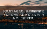 我差点因为它劝退，后来刷着刷着就上头？51网真正拿捏你的其实是内容矩阵（不服你来试）