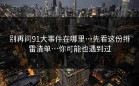 别再问91大事件在哪里…先看这份排雷清单…你可能也遇到过