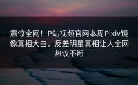 震惊全网！P站视频官网本周Pixiv镜像真相大白，反差明星真相让人全网热议不断