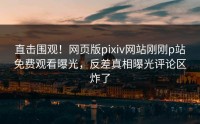 直击围观！网页版pixiv网站刚刚p站免费观看曝光，反差真相曝光评论区炸了