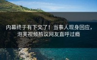 内幕终于有下文了！当事人现身回应，泡芙视频热议网友直呼过瘾