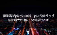 刚刚震撼pixiv加速器！p站视频独家惊爆震撼大V内幕，全网热议不断