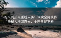 吃瓜网热点重磅来袭！今晚全网疯传神秘人秘闻曝光，全网热议不断