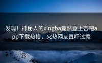 发现！神秘人的xingba竟然登上杏吧app下载热搜，火热网友直呼过瘾