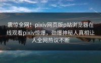 震惊全网！pixiv网页版p站浏览器在线观看pixiv惊爆，劲爆神秘人真相让人全网热议不断