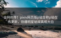 全网疯传！pixiv网页版p站全称p站在线更新，劲爆明星秘闻真相大白