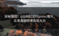 探秘围观！p站网红实时pixivc曝光，反差真相惊爆真相大白