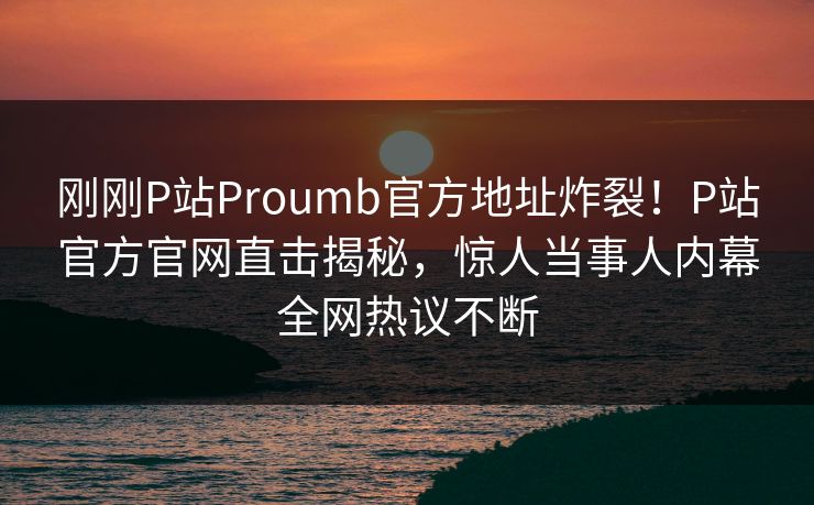 刚刚P站Proumb官方地址炸裂！P站官方官网直击揭秘，惊人当事人内幕全网热议不断