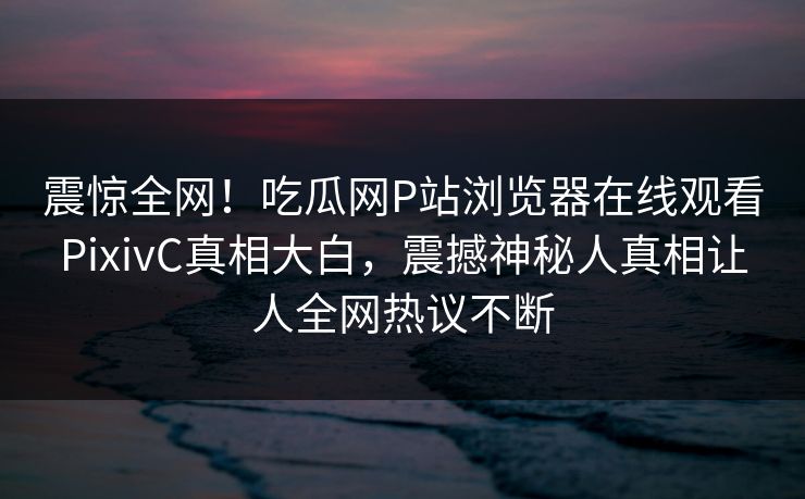 震惊全网！吃瓜网P站浏览器在线观看PixivC真相大白，震撼神秘人真相让人全网热议不断