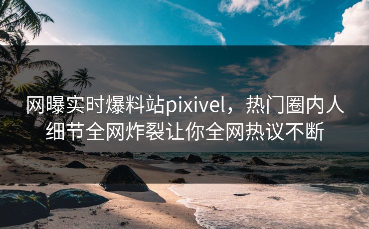 网曝实时爆料站pixivel，热门圈内人细节全网炸裂让你全网热议不断