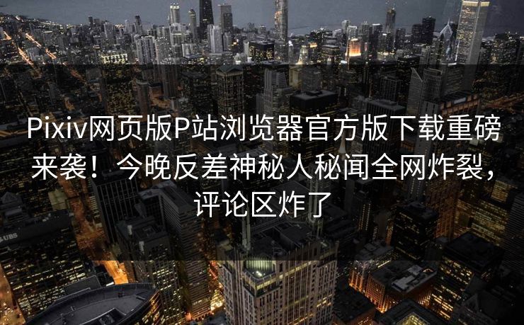 Pixiv网页版P站浏览器官方版下载重磅来袭！今晚反差神秘人秘闻全网炸裂，评论区炸了