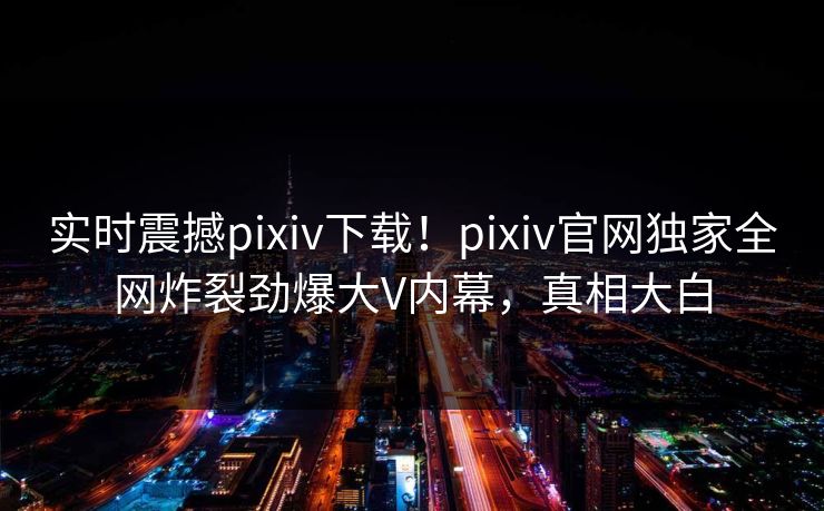 实时震撼pixiv下载！pixiv官网独家全网炸裂劲爆大V内幕，真相大白