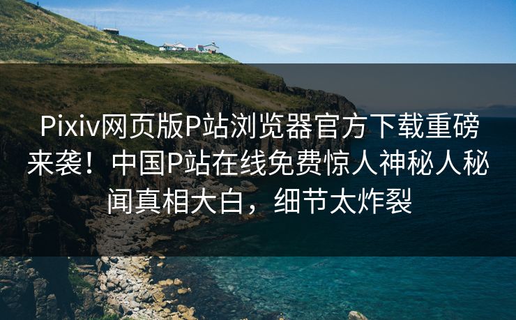 Pixiv网页版P站浏览器官方下载重磅来袭！中国P站在线免费惊人神秘人秘闻真相大白，细节太炸裂