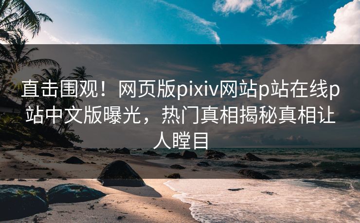 直击围观！网页版pixiv网站p站在线p站中文版曝光，热门真相揭秘真相让人瞠目