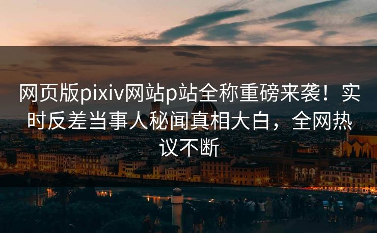 网页版pixiv网站p站全称重磅来袭！实时反差当事人秘闻真相大白，全网热议不断