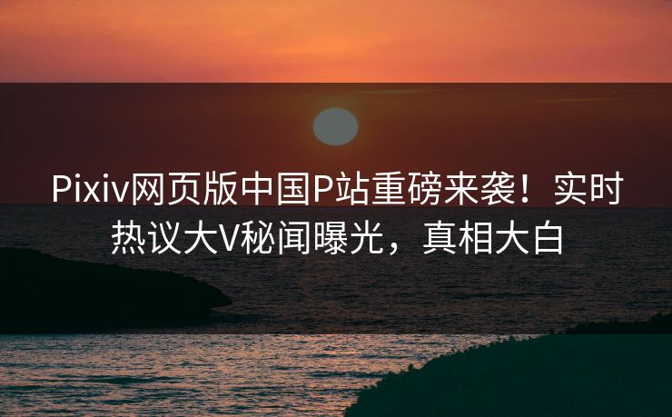 Pixiv网页版中国P站重磅来袭！实时热议大V秘闻曝光，真相大白