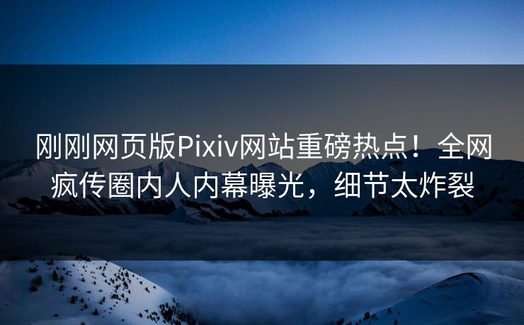 刚刚网页版Pixiv网站重磅热点！全网疯传圈内人内幕曝光，细节太炸裂