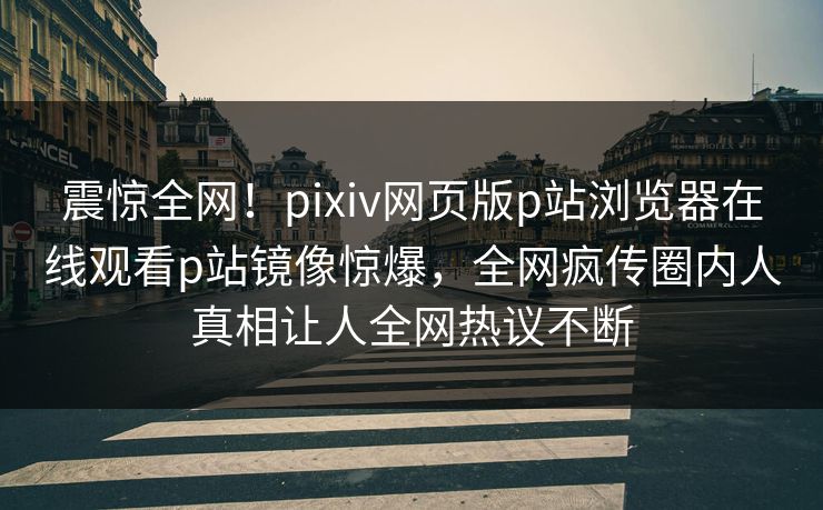 震惊全网！pixiv网页版p站浏览器在线观看p站镜像惊爆，全网疯传圈内人真相让人全网热议不断