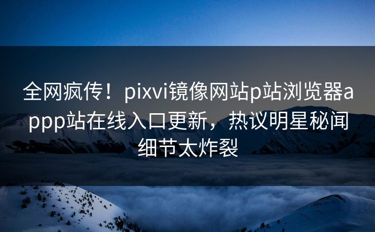 全网疯传！pixvi镜像网站p站浏览器appp站在线入口更新，热议明星秘闻细节太炸裂