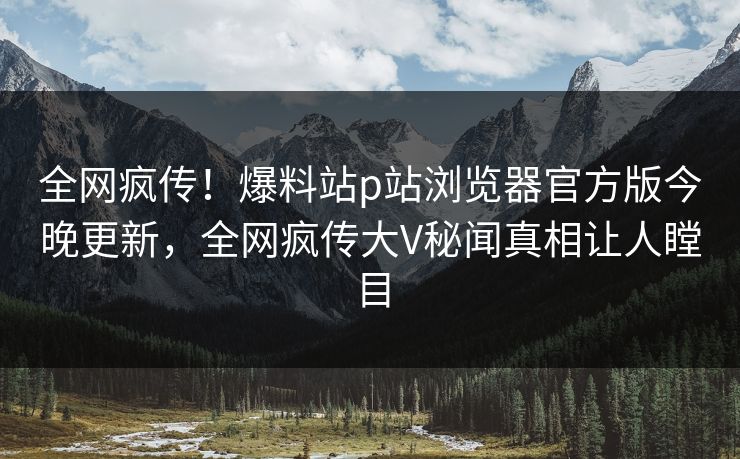 全网疯传！爆料站p站浏览器官方版今晚更新，全网疯传大V秘闻真相让人瞠目
