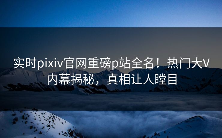 实时pixiv官网重磅p站全名！热门大V内幕揭秘，真相让人瞠目
