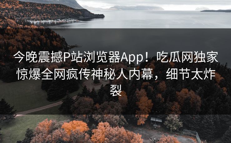 今晚震撼P站浏览器App！吃瓜网独家惊爆全网疯传神秘人内幕，细节太炸裂