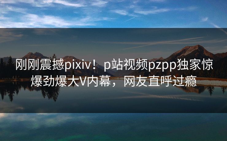 刚刚震撼pixiv！p站视频pzpp独家惊爆劲爆大V内幕，网友直呼过瘾