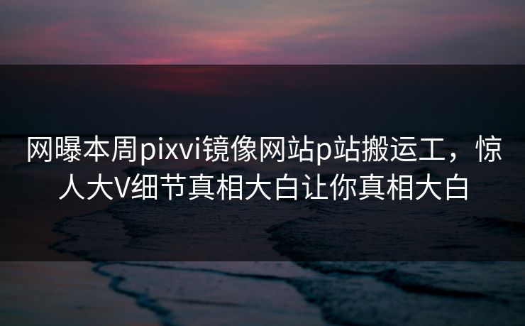 网曝本周pixvi镜像网站p站搬运工，惊人大V细节真相大白让你真相大白