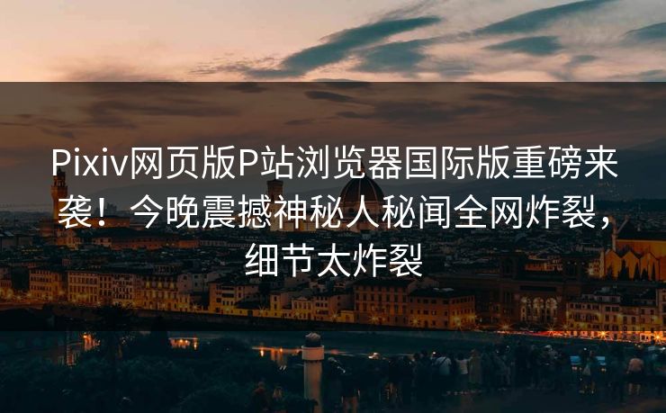 Pixiv网页版P站浏览器国际版重磅来袭！今晚震撼神秘人秘闻全网炸裂，细节太炸裂
