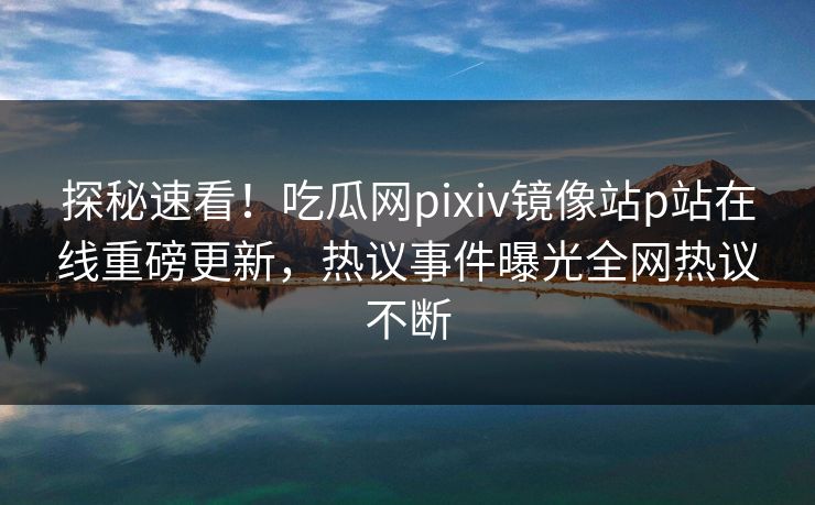 探秘速看！吃瓜网pixiv镜像站p站在线重磅更新，热议事件曝光全网热议不断