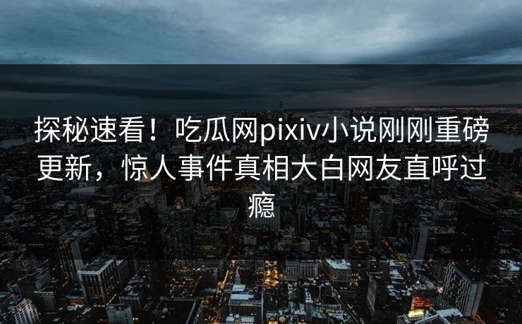 探秘速看！吃瓜网pixiv小说刚刚重磅更新，惊人事件真相大白网友直呼过瘾