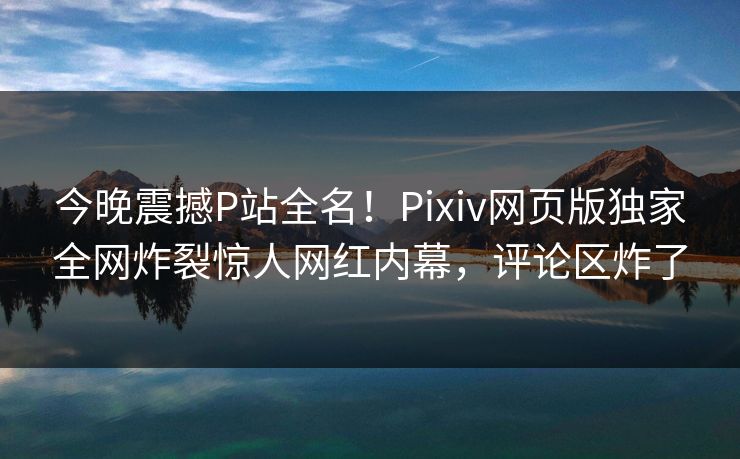 今晚震撼P站全名！Pixiv网页版独家全网炸裂惊人网红内幕，评论区炸了