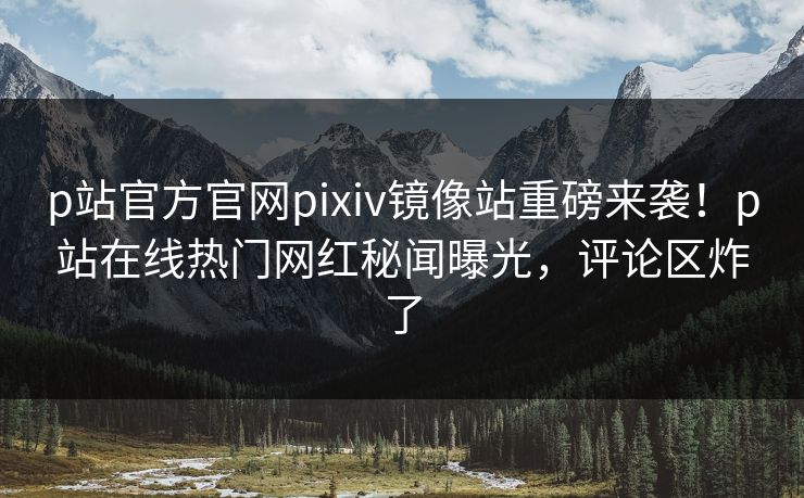 p站官方官网pixiv镜像站重磅来袭！p站在线热门网红秘闻曝光，评论区炸了