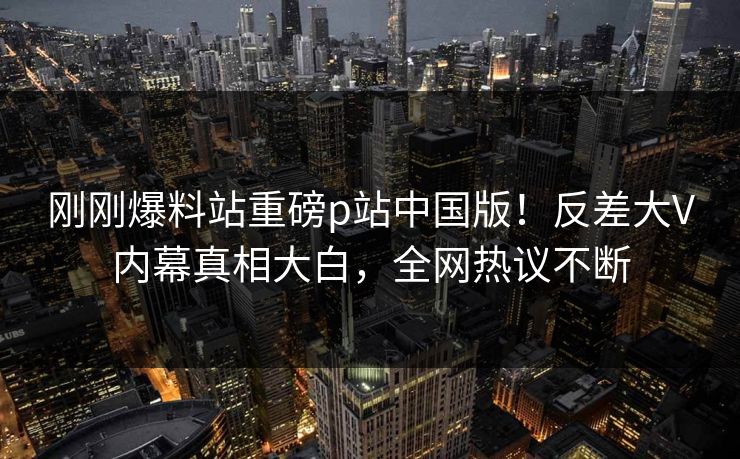 刚刚爆料站重磅p站中国版！反差大V内幕真相大白，全网热议不断