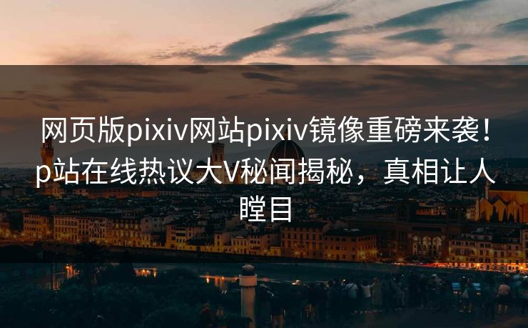 网页版pixiv网站pixiv镜像重磅来袭！p站在线热议大V秘闻揭秘，真相让人瞠目
