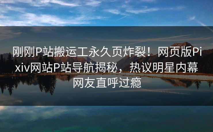 刚刚P站搬运工永久页炸裂！网页版Pixiv网站P站导航揭秘，热议明星内幕网友直呼过瘾