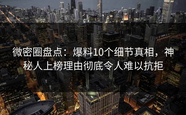 微密圈盘点：爆料10个细节真相，神秘人上榜理由彻底令人难以抗拒